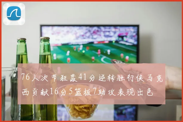 76人次节狂轰41分逆转独行侠马克西贡献16分5篮板7助攻表现出色