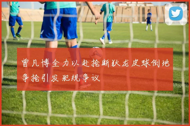 曾凡博全力以赴抢断狄龙皮球倒地争抢引发犯规争议