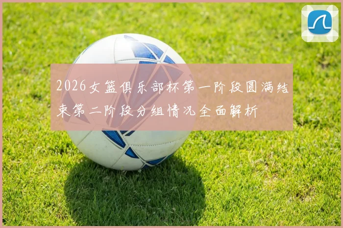 2026女篮俱乐部杯第一阶段圆满结束第二阶段分组情况全面解析