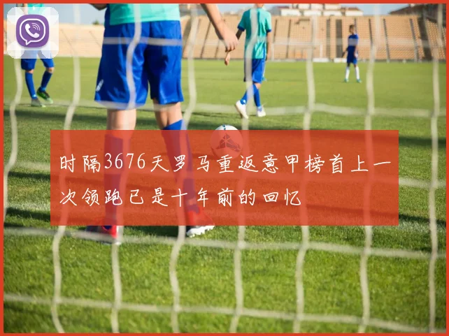 时隔3676天罗马重返意甲榜首上一次领跑已是十年前的回忆