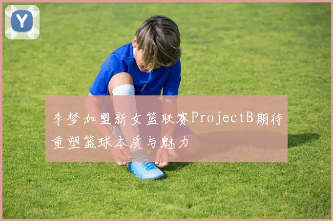 李梦加盟新女篮联赛ProjectB期待重塑篮球本质与魅力