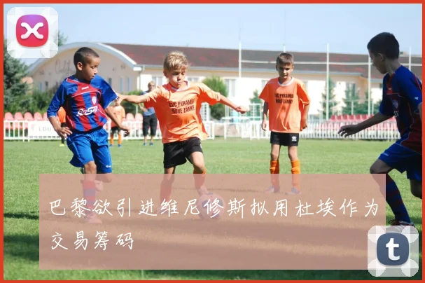 巴黎欲引进维尼修斯拟用杜埃作为交易筹码