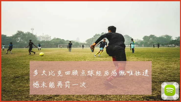 多夫比克回顾点球经历感慨唯独遗憾未能再罚一次