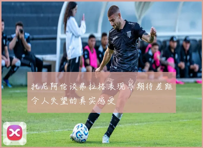 托尼阿伦谈弗拉格表现与期待差距令人失望的真实感受