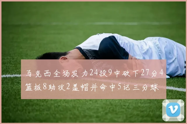 马克西全场发力24投9中砍下27分4篮板8助攻2盖帽并命中5记三分球