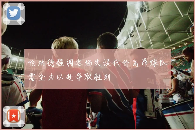 伦纳德强调客场失误代价高昂球队需全力以赴争取胜利