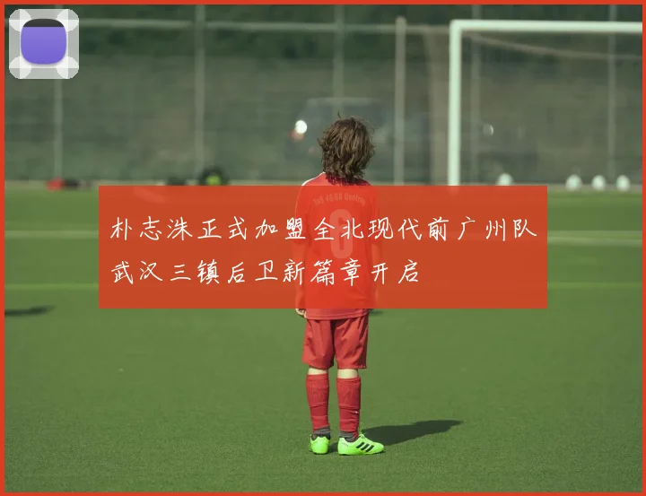 朴志洙正式加盟全北现代前广州队武汉三镇后卫新篇章开启