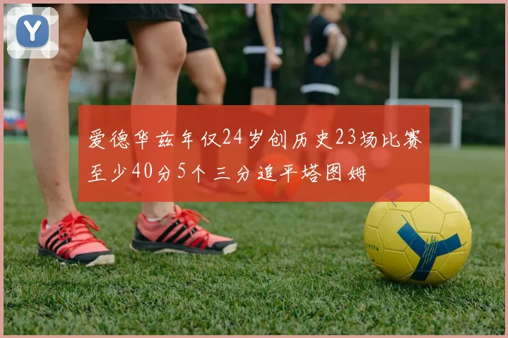爱德华兹年仅24岁创历史23场比赛至少40分5个三分追平塔图姆