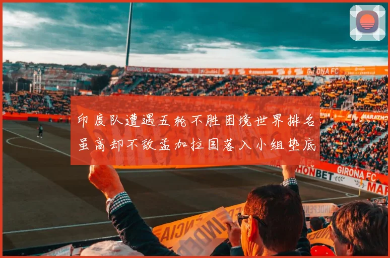 印度队遭遇五轮不胜困境世界排名虽高却不敌孟加拉国落入小组垫底